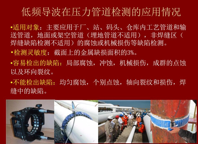 低頻導(dǎo)波技術(shù)在壓力管道檢測(cè)應(yīng)用適用對(duì)象：廠、站、碼頭、倉(cāng)庫(kù)內(nèi)工藝管道和輸送管道、地面或架空管道的腐蝕或機(jī)械損傷等缺陷檢測(cè)
