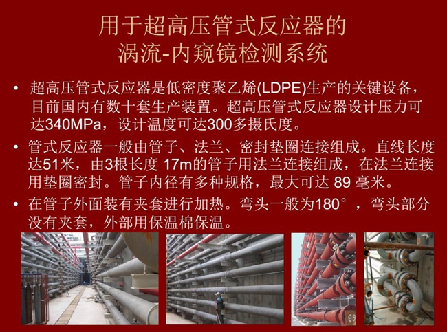 內(nèi)窺鏡檢測(cè)系統(tǒng)可用于超高壓管式反應(yīng)器渦流檢測(cè)，超高壓管式反應(yīng)器是低密度聚乙烯生產(chǎn)的關(guān)鍵設(shè)備，目前國(guó)內(nèi)有數(shù)十套生產(chǎn)裝置。