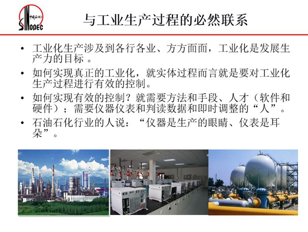 工業(yè)化生產(chǎn)涉及各行各業(yè)，方方面面，要對(duì)工業(yè)化生產(chǎn)過(guò)程進(jìn)行有效控  制就需要人才、手段、方法和儀器儀表，對(duì)石油石化行業(yè)而言，儀器是生產(chǎn)  的眼睛、儀表是耳朵