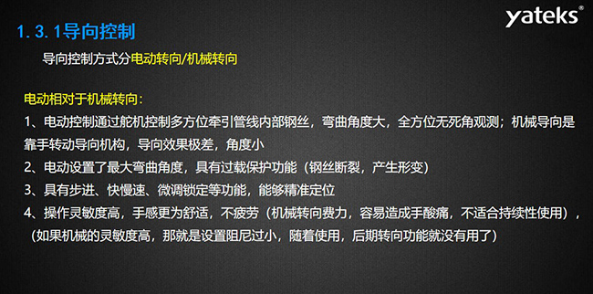 導向控制方式分電動轉向/機械轉向，電動控制通過舵機控制多方位牽引管線內部鋼絲，彎曲角度大， 全方位無死角觀測；機械導向是靠手轉動導向機構，導向效果極差，角度小；電動設置了最大彎曲角度， 具有過載保護功能（鋼絲斷裂，產生形變）；具有步進、快慢速、微調鎖定等功能，能夠精準定位；操作靈敏度高， 手感更為舒適，不疲勞（機械轉向費力，容易造成手酸痛，不適合持續性使用）， （如果機械的靈敏度高，那就是設置阻尼過小，隨著使用，后期轉向功能就沒有用了）